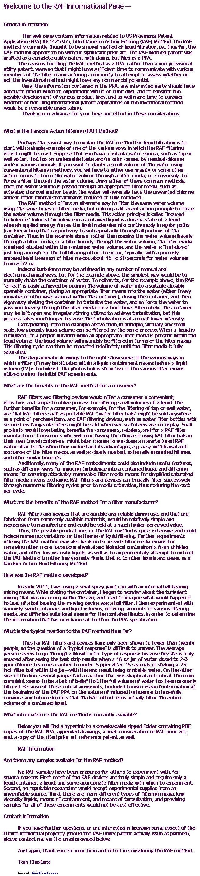 Text Box: Welcome to the RAF Informational Page 
 
 
General Information
 
            This web page contains information related to US Provisional Patent Application (PPA) #61475365, titled Random Action Filtering (RAF) Method. The RAF method is currently thought to be a novel method of liquid filtration, i.e., thus far, the RAF method appears to be without significant prior art. The RAF Method patent was drafted as a complete utility patent with claims, but filed as a PPA.
The reasons for filing the RAF method as a PPA, rather than a non-provisional utility patent, were so that I might have sufficient time to communicate with various members of the filter manufacturing community to attempt to assess whether or not the inventional method might have any commercial potential. 
            Using the information contained in the PPA, any interested party should have adequate time in which to experiment with it on their own, and to consider the possible development of various product lines, and as well more time to consider whether or not filing international patent applications on the inventional method would be a reasonable undertaking. 
            Thank you in advance for your time and effort in these considerations.
 
 
What is the Random Action Filtering (RAF) Method?
 
Perhaps the easiest way to explain the RAF method for liquid filtration is to start with a simple example of one of the various ways in which the RAF filtering effect might be used. Suppose that you have a potable water source, such as tap or well water, that has an undesirable taste and/or odor caused by residual chlorine and/or various minerals. If you want to clarify a small volume of the water using conventional filtering methods, you will have to either use gravity or some other action means to force the water volume through a filter media, or, conversely, to force a filter through the water volume. Using either of these common methods, once the water volume is passed through an appropriate filter media, such as activated charcoal and ion beads, the water will generally have the unwanted chlorine and/or other mineral contaminates reduced or fully removed.
The RAF method offers an alternate way to filter the same water volume using the same types of filter media, but utilizing a different action principle to force the water volume through the filter media. This action principle is called induced turbulence. Induced turbulence in a contained liquid is a kinetic state of a liquid wherein applied energy forces the liquid molecules into continuously irregular paths (random action) that respectively travel repeatedly through all portions of the container. Thus, in the example above, rather than passing the water volume linearly through a filter media, or a filter linearly through the water volume, the filter media is instead situated within the contained water volume, and the water is turbulized just long enough for the full filtering effect to occur, typically, with a porously encased level teaspoon of filter media, about 15 to 30 seconds for water volumes from 8-32 oz. 
Induced turbulence may be achieved in any number of manual and electromechanical ways, but for the example above, the simplest way would be to manually shake the container of water. To reiterate, for the example above, the RAF effect is easily achieved by pouring the volume of water into a suitable closably openable container, placing an appropriate filter means into the water (either freely movable or otherwise secured within the container), closing the container, and then vigorously shaking the container to turbulize the water, and so force the water to pass non-linearly through the filter media for a brief time. Alternately, the container may be left open and irregular stirring utilized to achieve turbulization, but this process takes much longer because the turbulization is at a much lower intensity.
Extrapolating from the example above then, in principle, virtually any small scale, low viscosity liquid volume can be filtered by the same process. When a  liquid is turbulized for a proper duration while an appropriate filter media is present within the liquid volume, the liquid volume will invariably be filtered in terms of the filter media. This filtering cycle can then be repeated indefinitely until the filter media is fully saturated. 
The diagrammatic drawings to the right show some of the various ways in which a filter (F) may be situated within a liquid containment means before a liquid volume (LV) is turbulized. The photos below show two of the various filter means utilized during the initial RAF experiments. 
 
What are the benefits of the RAF method for a consumer?
 
RAF filters and filtering devices would offer a consumer a convenient, effective, and simple to utilize process for filtering small volumes of a liquid. The further benefits for a consumer, for example, for the filtering of tap or well water, are that RAF filters such as portable RAF water filter balls might be sold anywhere as a point of purchase item, and RAF filtering devices, such as water filter bottles with secured exchangeable filters might be sold wherever such items are on display. Such products would have lasting benefits for consumers, retailers, and for a RAF filter manufacturer. Consumers who welcome having the choice of using RAF filter balls in their own travel containers, might later choose to purchase a manufactured RAF water filter bottle when they understand its advantages, e.g. easy withdrawal and exchange of the filter media, as well as clearly marked, externally imprinted fill lines, and other similar benefits.
Additionally, many of the RAF embodiments could also include useful features, such as differing ways for inducing turbulence into a contained liquid, and differing means for securing attachably removable filter media means for simplified saturated filter media means exchange. RAF filters and devices can typically filter successively through numerous filtering cycles prior to media saturation, thus reducing the cost per cycle.
 
What are the benefits of the RAF method for a filter manufacturer?
 
RAF filters and devices that are durable and reliable during use, and that are fabricated from commonly available materials, would be relatively simple and inexpensive to manufacture and could be sold at a much higher perceived value. 
Thus, the possible product line for the RAF method is quite extensive and could include numerous variations on the theme of liquid filtering. Further experiments utilizing the RAF method may also be done to provide filter media means for removing other more hazardous physical and biological contaminants from drinking water, and other low viscosity liquids, as well as to experimentally attempt to extend the RAF Method to other low viscosity fluids, that is, to other liquids and gases, as a Random Action Fluid Filtering Method.
 
How was the RAF method developed?
 
In early 2011, I was using a small spray paint can with an internal ball bearing mixing means. While shaking the container, I began to wonder about the turbulent mixing that was occurring within the can, and tried to imagine what would happen if instead of a ball bearing the moving device was a ball filter. I then experimented with variously sized containers and liquid volumes, differing  amounts of various filtering media, and differing agitational means for the contained liquids, in order to determine the information that has now been set forth in the PPA specification. 
 
What is the typical reaction to the RAF method thus far?
 
            Thus far RAF filters and devices have only been shown to fewer than twenty people, so the question of a typical response is difficult to answer. The average person seems to go through a Wow!-factor type of response because he/she is truly amazed after seeing the test strip results when a 16 oz jar of water dosed to 2-3 ppm chlorine becomes clarified to under .5 ppm after 15 seconds of shaking a .75 inch filter ball within the jarwith the end result being drinkable water. On the other side of the line, several people had a reaction that was skeptical and critical. The main complaint seems to be a lack of belief that the full volume of water has been properly filtered. Because of those critical viewpoints, I included known research information at the beginning of the RAF PPA on the nature of induced turbulence to hopefully convince any future skeptics that the RAF effect does actually filter the entire volume of a contained liquid.
 
What information re the RAF method is currently available?
 
Below you will find a hyperlink to a downloadable zipped folder containing PDF copies of: the RAF PPA; appended drawings; a brief consideration of RAF prior art; and, a copy of the cited prior art reference patent as well.
 
RAF Information
 
Are there any samples available for the RAF method?
 
No RAF samples have been prepared for others to experiment with, for several reasons. First, most of the RAF devices are truly simple and require only a liquid container, a liquid, and some appropriate filter media with which to experiment. Second, no reputable researcher would accept experimental supplies from an unverifiable source. Third, there are many different types of filtering media, low viscosity liquids, means of containment, and means of turbulization, and providing samples for all of these experiments would not be cost effective.
 
Contact Information
 
If you have further questions, or are interested in licensing some aspect of the future intellectual property (should the RAF utility patent actually issue as planned), please contact me via the email provided below. 
 
And again, thank you for your time and effort in considering the RAF method.
 
Tom Chesters
 
Email: Jixis@aol.com
 
Other Sites by Tom Chesters 
 
 
 
